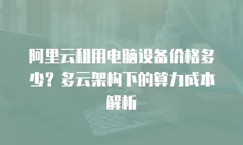 阿里云租用电脑设备价格多少？多云架构下的算力成本解析