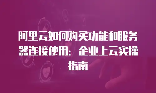 阿里云如何购买功能和服务器连接使用：企业上云实操指南