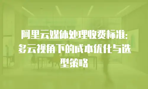 阿里云媒体处理收费标准：多云视角下的成本优化与选型策略
