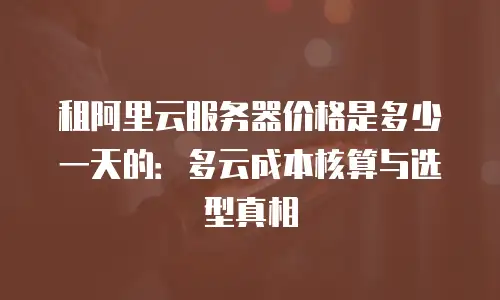 租阿里云服务器价格是多少一天的：多云成本核算与选型真相