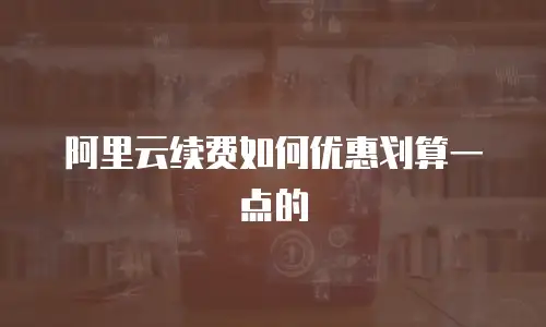 阿里云续费如何优惠划算一点的
