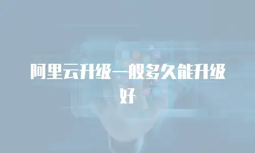 阿里云升级一般多久能升级好