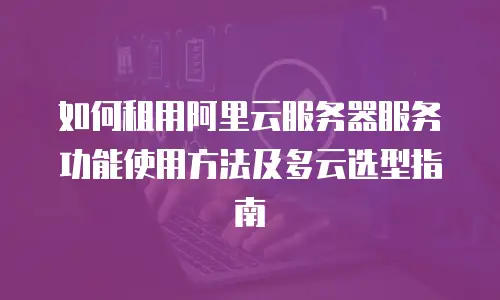 如何租用阿里云服务器服务功能使用方法及多云选型指南