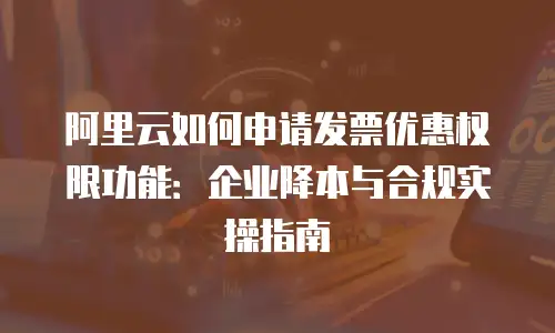 阿里云如何申请发票优惠权限功能：企业降本与合规实操指南
