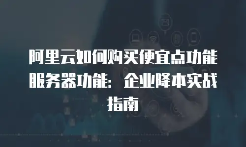 阿里云如何购买便宜点功能服务器功能：企业降本实战指南