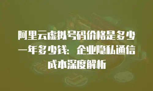 阿里云虚拟号码价格是多少一年多少钱：企业隐私通信成本深度解析