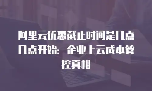阿里云优惠截止时间是几点几点开始：企业上云成本管控真相