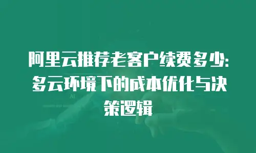 阿里云推荐老客户续费多少：多云环境下的成本优化与决策逻辑