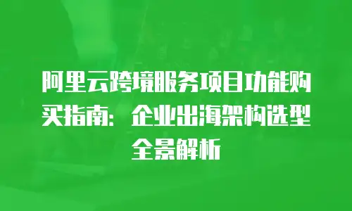 阿里云跨境服务项目功能购买指南：企业出海架构选型全景解析
