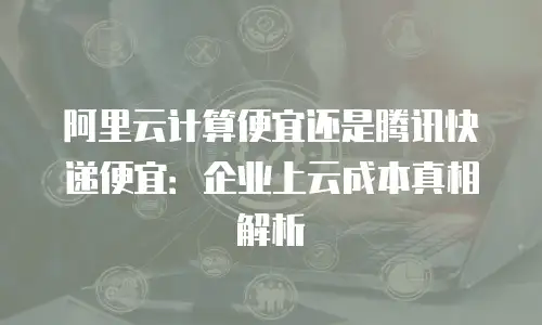 阿里云计算便宜还是腾讯快递便宜：企业上云成本真相解析