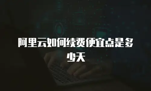阿里云如何续费便宜点是多少天