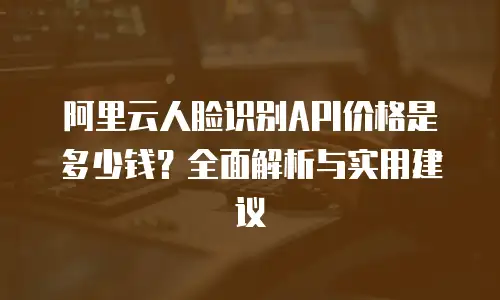 阿里云人脸识别API价格是多少钱？全面解析与实用建议