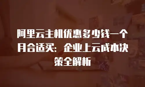 阿里云主机优惠多少钱一个月合适买：企业上云成本决策全解析
