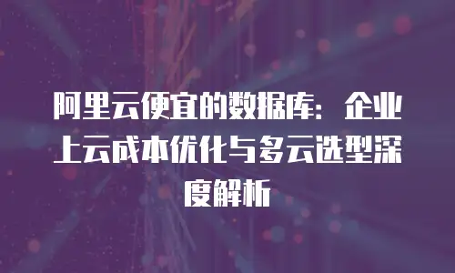 阿里云便宜的数据库：企业上云成本优化与多云选型深度解析