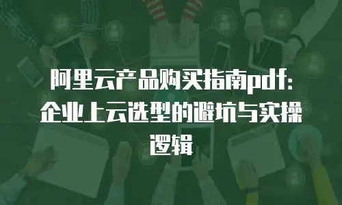阿里云产品购买指南pdf：企业上云选型的避坑与实操逻辑