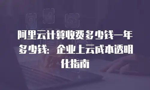 阿里云计算收费多少钱一年多少钱：企业上云成本透明化指南
