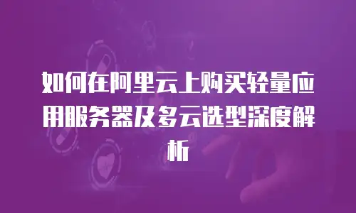 如何在阿里云上购买轻量应用服务器及多云选型深度解析