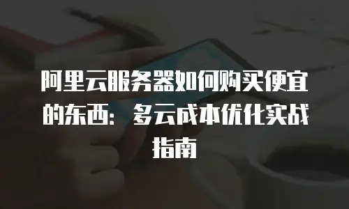 阿里云服务器如何购买便宜的东西：多云成本优化实战指南