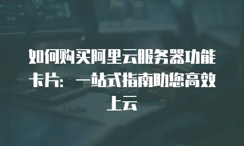 如何购买阿里云服务器功能卡片：一站式指南助您高效上云