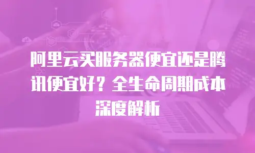 阿里云买服务器便宜还是腾讯便宜好？全生命周期成本深度解析