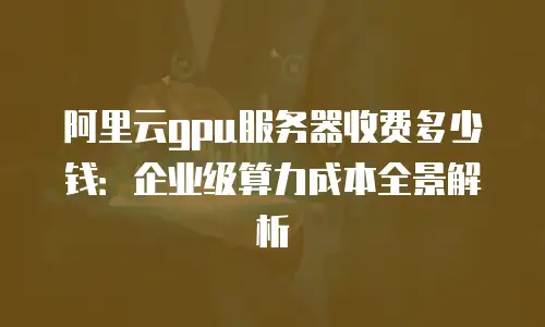 阿里云gpu服务器收费多少钱：企业级算力成本全景解析