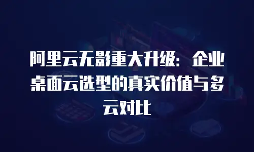 阿里云无影重大升级：企业桌面云选型的真实价值与多云对比