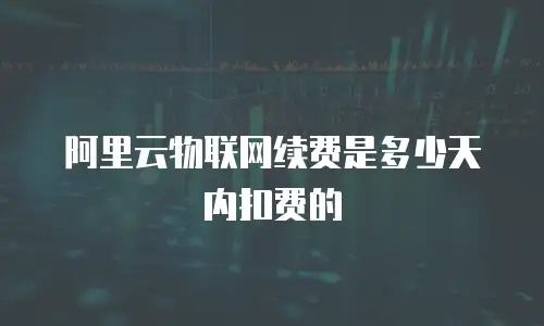 阿里云物联网续费是多少天内扣费的