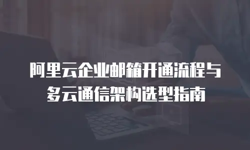 阿里云企业邮箱开通流程与多云通信架构选型指南
