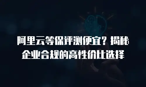 阿里云等保评测便宜？揭秘企业合规的高性价比选择