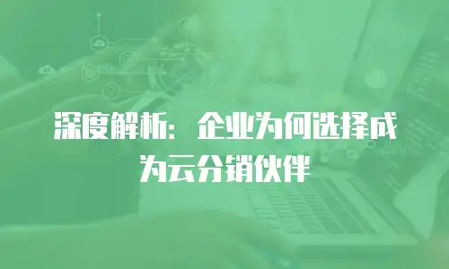 深度解析：企业为何选择成为云分销伙伴