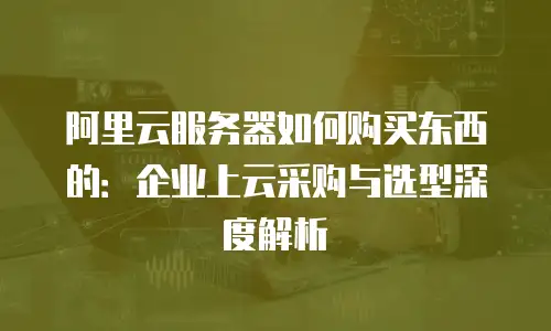 阿里云服务器如何购买东西的：企业上云采购与选型深度解析