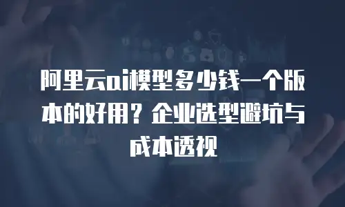 阿里云ai模型多少钱一个版本的好用？企业选型避坑与成本透视