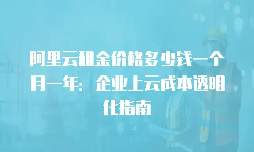 阿里云租金价格多少钱一个月一年：企业上云成本透明化指南