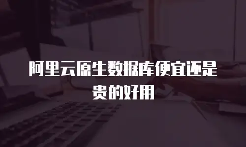 阿里云原生数据库便宜还是贵的好用