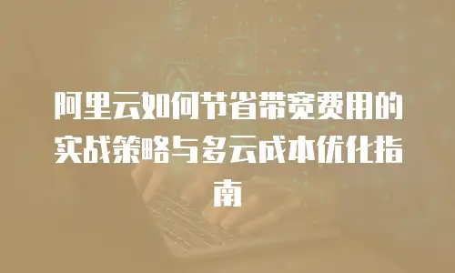 阿里云如何节省带宽费用的实战策略与多云成本优化指南