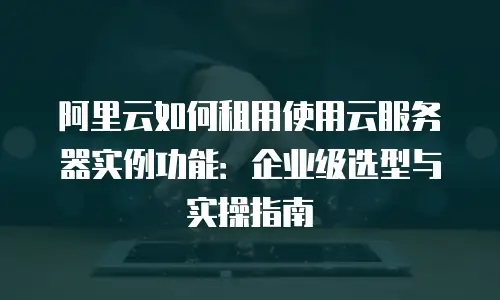 阿里云如何租用使用云服务器实例功能：企业级选型与实操指南