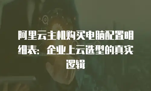 阿里云主机购买电脑配置明细表：企业上云选型的真实逻辑