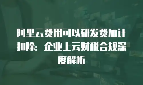 阿里云费用可以研发费加计扣除：企业上云财税合规深度解析