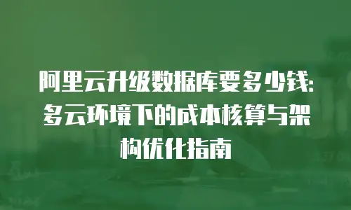 阿里云升级数据库要多少钱：多云环境下的成本核算与架构优化指南