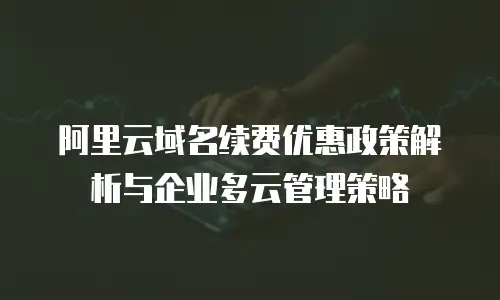 阿里云域名续费优惠政策解析与企业多云管理策略