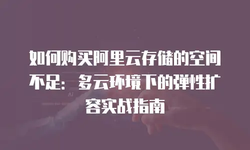 如何购买阿里云存储的空间不足：多云环境下的弹性扩容实战指南