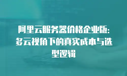 阿里云服务器价格企业版：多云视角下的真实成本与选型逻辑