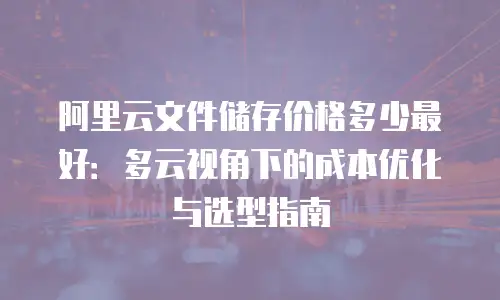 阿里云文件储存价格多少最好：多云视角下的成本优化与选型指南
