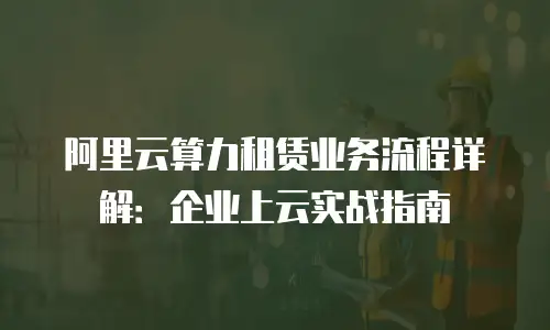 阿里云算力租赁业务流程详解：企业上云实战指南