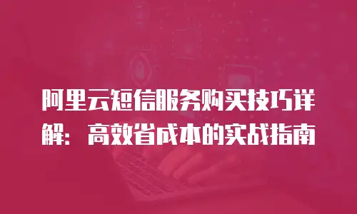 阿里云短信服务购买技巧详解：高效省成本的实战指南