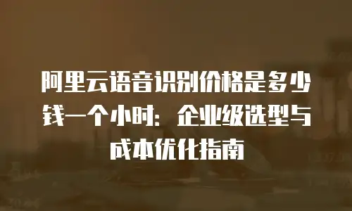阿里云语音识别价格是多少钱一个小时：企业级选型与成本优化指南