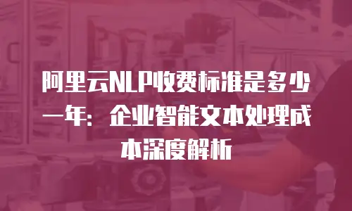 阿里云NLP收费标准是多少一年：企业智能文本处理成本深度解析