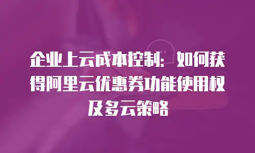 企业上云成本控制：如何获得阿里云优惠券功能使用权及多云策略