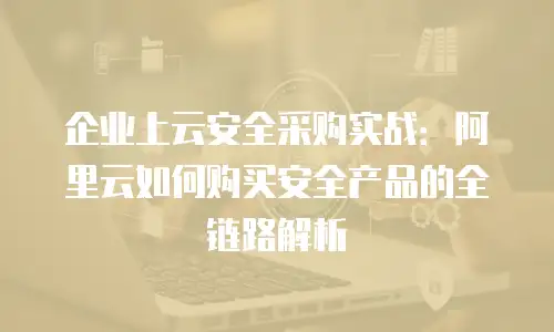 企业上云安全采购实战：阿里云如何购买安全产品的全链路解析