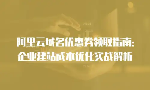 阿里云域名优惠券领取指南：企业建站成本优化实战解析